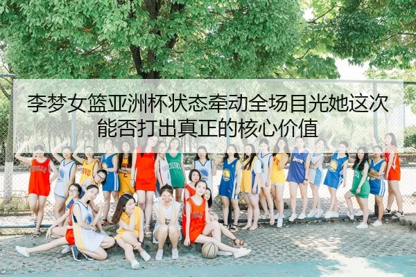 李梦女篮亚洲杯状态牵动全场目光她这次能否打出真正的核心价值